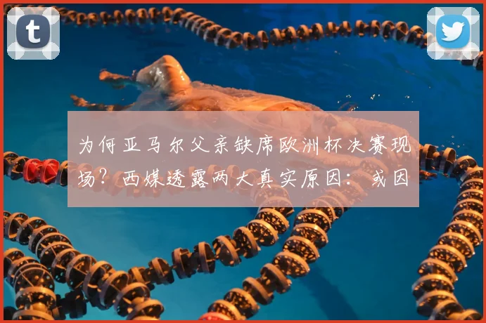 为何亚马尔父亲缺席欧洲杯决赛现场?西媒透露两大真实原因:或因签证问题与健康状况