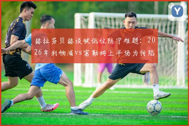 赫拉芬贝赫谈破低位防守难题：2026年利物浦vs富勒姆上半场为何陷入僵局，附三种有效破解战术思路